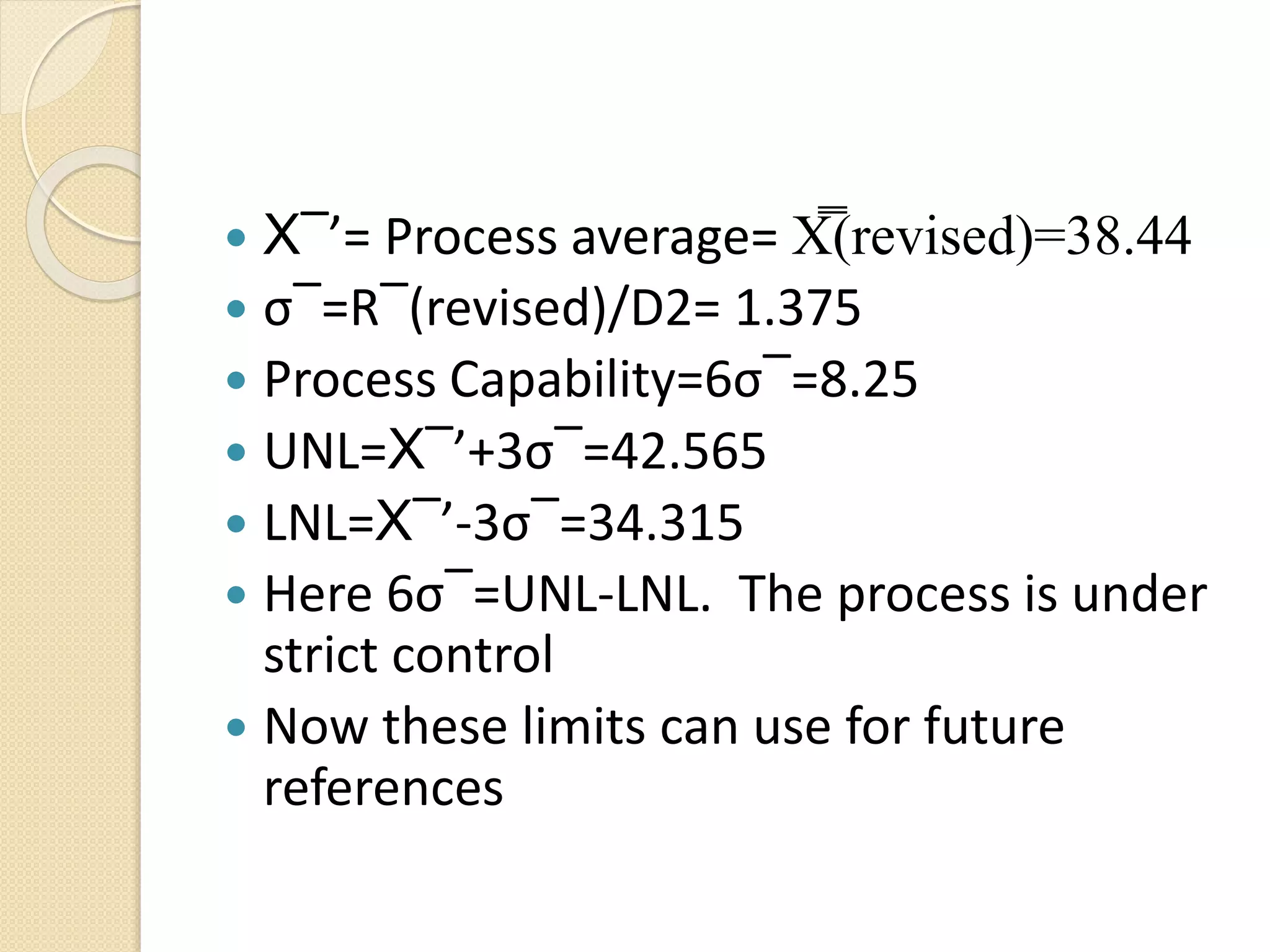  X‾’= Process average= X̿(revised)=38.44 
 σ‾=R‾(revised)/D2= 1.375 
 Process Capability=6σ‾=8.25 
 UNL=X‾’+3σ‾=42.565 
 LNL=X‾’-3σ‾=34.315 
 Here 6σ‾=UNL-LNL. The process is under 
strict control 
 Now these limits can use for future 
references 
 