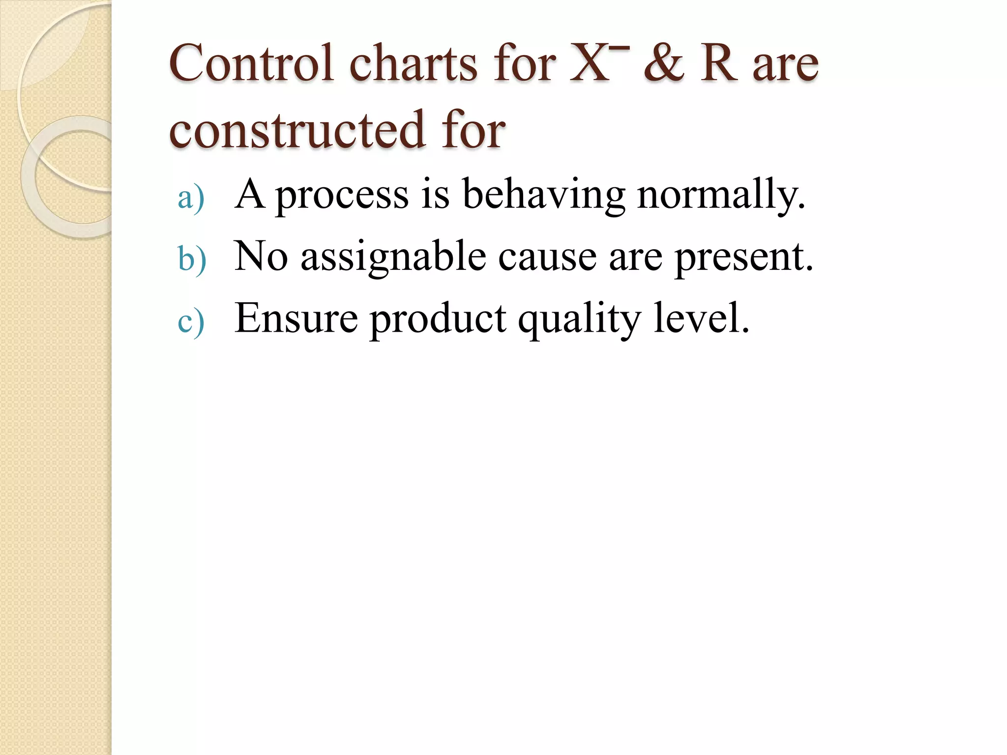 Control charts for X‾ & R are 
constructed for 
a) A process is behaving normally. 
b) No assignable cause are present. 
c) Ensure product quality level. 
 