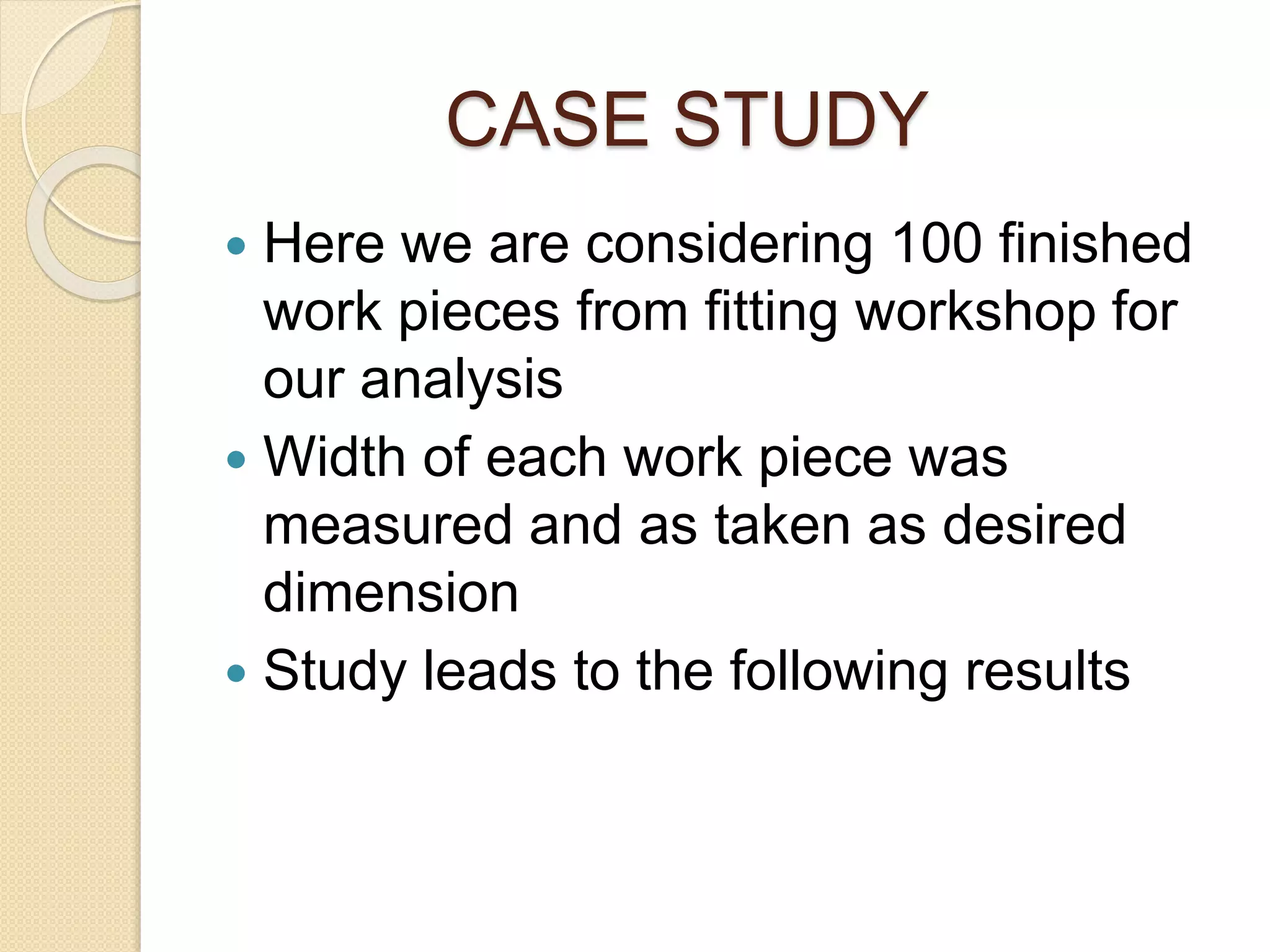 CASE STUDY 
 Here we are considering 100 finished 
work pieces from fitting workshop for 
our analysis 
 Width of each work piece was 
measured and as taken as desired 
dimension 
 Study leads to the following results 
 