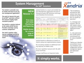 It simply works.
syslink Xandria is effortless to install, no
need to setup any implementation project.
No consulting needed, no additional train-
ing required, no hidden costs.
No more repetitive manual work. No addi-
tional overhead.
Let your staff focus on important tasks.
syslink Xandria is a smart and reliable Sys-
tem Management application focused on
Enterprise-grade SAP Solutions and large-
scale Database Environments.
“Two breakdowns
of productive SAP
systems have been
avoided during the
first six months of
operation.”
“[…] manages and
monitors 24x7 all
SAP related critical
components without
additional human
effort.”
“[…] the administra-
tion of SAP system
environments can
be really straightfor-
ward”
“Setting up a Xandria
environment includ-
ing installation and
configuration of three
management agents
took about four
hours.”
NEW
Release 5.2
First-class
SAP HANA
Monitoring
and Reporting
Mobile Access
for a broad
range of
devices
You look for a powerful, easy-
to-install, and easy-to-use sys-
tem management application?
You want to improve the qual-
ity of SAP® operation without
the need for lengthy imple-
mentation projects?
You look for a solution tailored
to the needs of SAP Service
Providers and helps raising
customer satisfaction?
You need a solution reduc-
ing your workload and fitting
seamlessly into your environ-
ment?
for SAP®
Solutions
System Management
 
