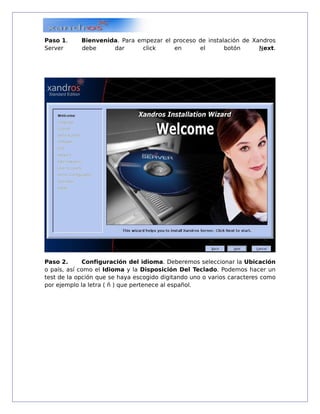 Paso 1.     Bienvenida. Para empezar el proceso de instalación de Xandros
Server      debe     dar      click     en      el       botón      Next.




Paso 2.      Configuración del idioma. Deberemos seleccionar la Ubicación
o país, así como el Idioma y la Disposición Del Teclado. Podemos hacer un
test de la opción que se haya escogido digitando uno o varios caracteres como
por ejemplo la letra ( ñ ) que pertenece al español.
 