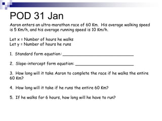 POD 31 Jan
Aaron enters an ultra-marathon race of 60 Km. His average walking speed
is 5 Km/h, and his average running speed is 10 Km/h.

Let x = Number of hours he walks
Let y = Number of hours he runs

1. Standard form equation: ____________________________

2. Slope-intercept form equation: _______________________

3. How long will it take Aaron to complete the race if he walks the entire
60 Km?

4. How long will it take if he runs the entire 60 Km?

5. If he walks for 6 hours, how long will he have to run?
 