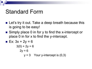 Standard Form
   Let’s try it out. Take a deep breath because this
    is going to be easy!
   Simply place 0 in for y to find the x-intercept or
    place 0 in for x to find the y-intercept.
   Ex: 3x + 2y = 6
        3(0) + 2y = 6
          2y = 6
              y = 3 Your y-intercept is (0,3)
 