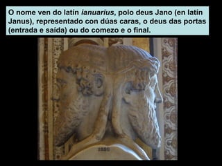 O nome ven do latín ianuarius, polo deus Jano (en latín
Janus), representado con dúas caras, o deus das portas
(entrada e saída) ou do comezo e o final.
 