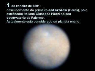 1 de xaneiro de 1801:
descubrimento do primeiro asteroide (Ceres), polo
astrónomo italiano Giuseppe Piazzi no seu
observatorio de Palermo.
Actualmente está considerado un planeta enano
 