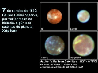 7 de xaneiro de 1610:
Galileo Galilei observa,
por vez primeira na
historia, algún dos
satélites do planeta
Xúpiter
 