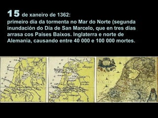 15 de xaneiro de 1362:
primeiro día da tormenta no Mar do Norte (segunda
inundación do Día de San Marcelo, que en tres días
arrasa cos Países Baixos. Inglaterra e norte de
Alemania, causando entre 40 000 e 100 000 mortes.
 