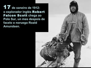 17 de xaneiro de 1912:
o explorador inglés Robert
Falcon Scott chega ao
Polo Sur, un mes despois de
facelo o noruego Roald
Amundsen.
 