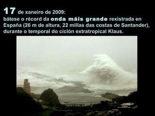 17 de xaneiro de 2009:
bátese o récord da onda máis grande rexistrada en
España (26 m de altura, 22 millas das costas de Santander),
durante o temporal do ciclón extratropical Klaus.
 