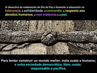 Para tentar construír un mundo mellor, máis xusto e humano;
e unha sociedade democrática, libre, xusta,
responsable e pacífica.
O obxectivo da celebración do Día da Paz e fomentar a educación na
tolerancia, a solidaridade, a concordia, o respecto aos
dereitos humanos, a non violencia e a paz.
 