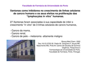 Faculdade de Farmácia da Universidade do Porto

Xantonas como inibidores no crescimento de linhas celulares
  de cancro humano e os seus efeitos na proliferação das
             “lymphocytes in vitro” humanas.

27 Xantonas foram associadas à sua capacidade de inibir o
crescimento “in vitro” de 3 linhas celulares de cancro humanos,

- Cancro da mama,
- Cancro renal,
- Cancro de pele – melanoma -altamente maligno

                                                       Bioorg Med Chem. 2002
                          Dec,10(12):3725-30. Pedro M, Cerqueira F, Sousa ME,
                         Nascimento MS, Pinto M. Centro de Estudos de Química
                                                       Orgânica, Fitoquimica e
                                       Farmacologia da Universidade do Porto,
                                       Faculdade de Farmácia, Porto, Portugal.
 