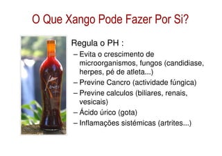 O Que Xango Pode Fazer Por Si?
      • Regula o PH :
        – Evita o crescimento de
          microorganismos, fungos (candidiase,
          herpes, pé de atleta...)
        – Previne Cancro (actividade fúngica)
        – Previne calculos (biliares, renais,
          vesicais)
        – Ácido úrico (gota)
        – Inflamações sistémicas (artrites...)
 