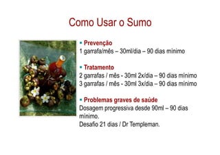 Como Usar o Sumo
    Prevenção
  1 garrafa/mês – 30ml/dia – 90 dias mínimo

    Tratamento
  2 garrafas / mês - 30ml 2x/dia – 90 dias mínimo
  3 garrafas / mês - 30ml 3x/dia – 90 dias mínimo

   Problemas graves de saúde
  Dosagem progressiva desde 90ml – 90 dias
  mínimo.
  Desafio 21 dias / Dr Templeman.
 