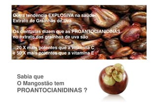 Outra tendência EXPLOSIVA na saúde :
Extrato de Grainhas de Uva

Os cientistas dizem que as PROANTOCIANIDINAS
no extrato das grainhas de uva são

  20 X mais potentes que a vitamina C
e 50 X mais potentes que a vitamina E




 Sabia que
 O Mangostão tem
 PROANTOCIANIDINAS ?
 