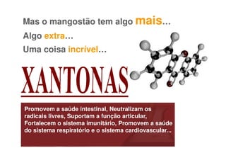 Mas o mangostão tem algo mais…
Algo extra…
Uma coisa incrível…




Promovem a saúde intestinal, Neutralizam os
radicais livres, Suportam a função articular,
Fortalecem o sistema imunitário, Promovem a saúde
do sistema respiratório e o sistema cardiovascular...
 