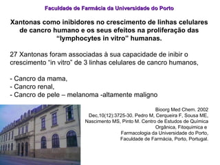 Faculdade de Farmácia da Universidade do Porto Xantonas como inibidores no crescimento de linhas celulares de cancro humano e os seus efeitos na proliferação das “lymphocytes in vitro” humanas. 27 Xantonas foram associadas à sua capacidade de inibir o  crescimento “in vitro” de 3 linhas celulares de cancro humanos,  - Cancro da mama,  - Cancro renal, - Cancro de pele – melanoma -altamente maligno Bioorg Med Chem. 2002 Dec,10(12):3725-30. Pedro M, Cerqueira F, Sousa ME, Nascimento MS, Pinto M. Centro de Estudos de Química Orgânica, Fitoquimica e  Farmacologia da Universidade do Porto, Faculdade de Farmácia, Porto, Portugal. 