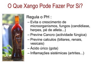 Regula o PH : Evita o crescimento de microorganismos, fungos (candidiase, herpes, pé de atleta...) Previne Cancro (actividade fúngica) Previne calculos (biliares, renais, vesicais) Ácido úrico (gota) Inflamações sistémicas (artrites...) O Que Xango Pode Fazer Por Si? 