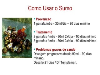 Como Usar o Sumo Prevenção 1 garrafa/mês – 30ml/dia – 90 dias mínimo Tratamento 2 garrafas / mês - 30ml 2x/dia – 90 dias mínimo 3 garrafas / mês - 30ml 3x/dia – 90 dias mínimo Problemas graves de saúde Dosagem progressiva desde 90ml – 90 dias mínimo.  Desafio 21 dias / Dr Templeman. 