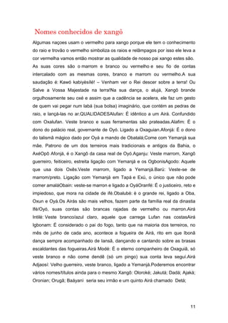 11
Nomes conhecidos de xangô
Algumas naçoes usam o vermelho para xango porque ele tem o conhecimento
do raio e trovão o vermelho simboliza os raios e relâmpagos por isso ele leva a
cor vermelha vamos então mostrar as qualidade de nosso pai xango estes são.
As suas cores são o marrom e branco ou vermelho e seu fio de contas
intercalado com as mesmas cores, branco e marrom ou vermelho.A sua
saudação é: Kawó kabiyèsílé! – Venham ver o Rei descer sobre a terra! Ou
Salve a Vossa Majestade na terra!Na sua dança, o alujá, Xangô brande
orgulhosamente seu oxé e assim que a cadência se acelera, ele faz um gesto
de quem vai pegar num labá (sua bolsa) imaginário, que contém as pedras de
raio, e lançá-las no ar.QUALIDADESAlufan: É idêntico a um Airá. Confundido
com Oxalufan. Veste branco e suas ferramentas são prateadas.Alafim: É o
dono do palácio real, governante de Oyó. Ligado a Oxaguian.Afonjá: É o dono
do talismã mágico dado por Oyá a mando de Obatalá;Come com Yemanjá sua
mãe. Patrono de um dos terreiros mais tradicionais e antigos da Bahia, o
AxéOpô Afonjá, é o Xangô da casa real de Oyó.Aganju: Veste marrom, Xangô
guerreiro, feiticeiro, estreita ligação com Yemanjá e os OgbonisAgodo: Aquele
que usa dois Oxês.Veste marrom, ligado a Yemanjá.Barú: Veste-se de
marrom/preto. Ligação com Yemanjá em Tapá e Exú, o único que não pode
comer amaláObain: veste-se marron e ligado a OyáOranfé: É o justiceiro, reto e
impiedoso, que mora na cidade de ifé.Obalubé: è o grande rei, ligado a Oba,
Oxun e Oyá.Os Airás são mais velhos, fazem parte da família real da dinastia
Ifé/Oyó, suas contas são brancas rajadas de vermelho ou marron.Airá
Intilè: Veste branco/azul claro, aquele que carrega Lufan nas costasAirá
Igbonam: É considerado o pai do fogo, tanto que na maioria dos terreiros, no
mês de junho de cada ano, acontece a fogueira de Airá, rito em que Ibonã
dança sempre acompanhado de Iansã, dançando e cantando sobre as brasas
escaldantes das fogueiras.Airá Modé: É o eterno companheiro de Oxaguiã, só
veste branco e não come dendê (só um pingo) sua conta leva seguí.Airá
Adjaosí: Velho guerreiro, veste branco, ligado a Yemanjá.Poderemos encontrar
vários nomes/títulos ainda para o mesmo Xangô: Olorokè; Jakutá; Dadá; Ajaká;
Oronian; Orugã; Baáyanì seria seu irmão e um quinto Airá chamado Detá;
 
