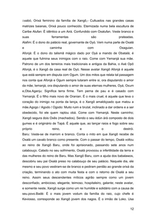 12
Axabó, Orixá feminino da família de Xangô,- Cultuados nas grandes casas
matrizes baianas, Orixá pouco conhecido. Eternizada numa bela escultura de
Caribe Alufan: É idêntico a um Airá. Confundido com Oxalufan. Veste branco e
suas ferramentas são prateadas.
Alafim: É o dono do palácio real, governante de Oyó. Vem numa parte de Oxalá
e caminha com Oxaguian.
Afonjá: É o dono do talismã mágico dado por Oyá a mando de Obatalá; é
aquele que fulmina seus inimigos com o raio. Come com Yemanjá sua mãe.
Patrono de um dos terreiros mais tradicionais e antigos da Bahia, o Axé Opô
Afonjá, é o Xangô da casa real de Oyó. Nesse avatar Xangô Afonjá é aquele
que está sempre em disputa com Ogum. Um dos mitos que relata tal passagem
nos conta que Afonjá e Ogum sempre lutaram entre si, ora disputando o amor
da mãe, Iemanjá, ora disputando o amor de suas eternas mulheres, Oyá, Oxum
e,Oba.Aganju: Significa terra firme. Tem perna de pau e é casado com
Yemanjá. É o filho mais novo de Oranian. É o mais cruel, é aquele que leva o
coração do inimigo na ponta da lança, é o Xangô amaldiçoado que matou a
mãe.Agogo / Agodo / Ogodo: Muito ruim e brutal, inclinado a dar ordens e a ser
obedecido, foi ele quem raptou obá. Come com Yemanjá. Neste caminho;
Xangô segura dois Oxês (machados). Sendo o seu èdùn àrà composto de dois
gumes e é originário de Tapá. É aquele que, ao lançar raios e fogo sobre seu
próprio reino, e o destrói.
Baru: Veste-se de marrom e branco. Conta o mito em que Xangô recebe de
Oxalá um cavalo branco como presente. Com o passar do tempo, Oxalá voltou
ao reino de Xangô Baru, onde foi aprisionado, passando sete anos num
calabouço. Calado no seu sofrimento, Oxalá provocou a infertilidade da terra e
das mulheres do reino de Baru. Mas Xangô Baru, com a ajuda dos babalawos,
descobriu seu pai Oxalá preso no calabouço de seu palácio. Naquele dia, ele
mesmo e seu povo vestiram-se de branco e pediram perdão ao grande orixá da
criação, terminando o ato com muita festa e com o retorno de Oxalá a seu
reino. Assim seus descendentes míticos agirão sempre como um jovem
desconfiado, ambicioso, elegante, teimoso, hospitaleiro, galante; neste avatar,
e somente neste, Xangô surge como um rei humilde e solidário com a causa de
seu.povo.Badè: É o mais jovem vodum da família do raio, cujo chefe é
Keviosso, corresponde ao Xangô jovem dos nagos. É o irmão de Loko. Usa
 