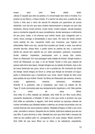 13
roupa azul com faixa atada atrás.
Jakuta: É aquele que atira as pedras, é a encarnação dos raios e trovões. É a
própria ira de Olorun, o Deus criador. É o senhor do edun-ará, a pedra de raio.
Conta o mito que o reino de Jacutá foi atacado por guerreiros de povos
distantes, num dia em que seus súditos descansavam e dançam ao som dos
tambores. Houve muita correria, muita morte, muitos saques. Jacutá escapou
para a montanha seguido de seus conselheiros, donde apreciava o sofrimento
de seu povo. Irado, o rei chamou sua mulher Iansã, que, chegando com o
vento, levou consigo a tempestade e seus raios. Os raios de Iansã caíram
como pedras do céu, causando medo aos invasores, que fugiram em
debandada. Mais uma vez, Jacutá fora acudido por Iansã, e mais, sua eterna
amante deu-lhe, dessa feita, o poder sobre as pedras de raio, o edun-ará.
Gente de Jacutá tem espírito de um velho pensador, justiceiro, incansável,
brutal, colérico, impiedoso, preocupado com a causa dos outros.
Koso ou Obacossô: Em sua passagem pela cidade de Kossô, Xangô recebe o
nome de Obacossô, ou seja, o rei de Kossô. Conta o mito que, depois de
passar pela terra dos tapas, Xangô refugiou-se na cidade de Kossô, mas a dor
de haver destruído seu povo, levou o rei a suicidar-se. No momento da morte
de Xangô, Iansã chegou ao Orum e, antes que Xangô se tornasse um Egun,
pediu a Olodumare que o transforme num orixá. Assim Xangô foi feito orixá
pelo pedido de sua mulher Yansã. Os filhos de Obacossô são serenos, tiranos,
cruéis, agressivos, severos, amorosos, moralistas.
Oranifé: É o justiceiro, reto e impiedoso, que mora na cidade de ifé.
Tapa: É muito conhecido pelo seu temperamento imperioso e viril. Não perdoa
os erros de seus filhos.
Airá Intile: É o filho rebelde de Obatalá. Airá Intilé foi um filho muito difícil,
causando dissabores a Obatalá. É dele o mito que conta a primeira vez que
Airá Intilé se submeteu a alguém. Airá tinha sempre ao pescoço colares de
contas vermelhas que Obatalá desfez e alternou as contas encarnadas com as
contas brancas dos seus próprios colares. Obatalá entregou a Intilé o seu novo
colar, vermelho e branco. Daquele dia em diante, toda terra saberia que ele era
seu filho. E para terminar o mito, Obatalá fez com que Airá Intilé o levasse de
volta ao seu palácio pelo rio, carregando-o em suas costas. Neste caminho,
Airá Intilé dá aos seus filhos um ar altivo e de sabedoria, prepotente,
 