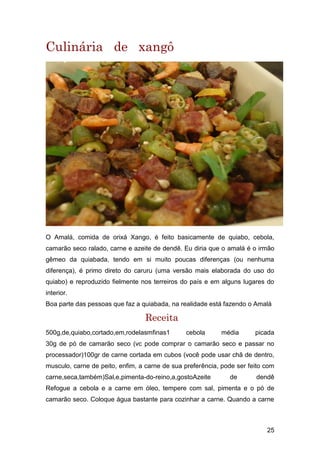 25
Culinária de xangô
O Amalá, comida de orixá Xango, é feito basicamente de quiabo, cebola,
camarão seco ralado, carne e azeite de dendê. Eu diria que o amalá é o irmão
gêmeo da quiabada, tendo em si muito poucas diferenças (ou nenhuma
diferença), é primo direto do caruru (uma versão mais elaborada do uso do
quiabo) e reproduzido fielmente nos terreiros do país e em alguns lugares do
interior.
Boa parte das pessoas que faz a quiabada, na realidade está fazendo o Amalá
Receita
500g,de,quiabo,cortado,em,rodelasmfinas1 cebola média picada
30g de pó de camarão seco (vc pode comprar o camarão seco e passar no
processador)100gr de carne cortada em cubos (você pode usar chã de dentro,
musculo, carne de peito, enfim, a carne de sua preferência, pode ser feito com
carne,seca,também)Sal,e,pimenta-do-reino,a,gostoAzeite de dendê
Refogue a cebola e a carne em óleo, tempere com sal, pimenta e o pó de
camarão seco. Coloque água bastante para cozinhar a carne. Quando a carne
 