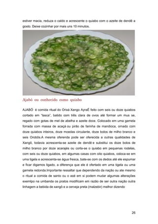 26
estiver macia, reduza o caldo e acrescente o quiabo com o azeite de dendê a
gosto. Deixe cozinhar por mais uns 10 minutos.
Ajabó ou conhecido como quiabo
AJABÓ é comida ritual do Orixá Xango AyraÉ feito com seis ou doze quiabos
cortado em “lasca”, batido com três clara de ovos até formar um mus se,
regado com gotas de mel de abelha e azeite doce. Colocado em uma gamela
forrada com massa de acaçá ou pirão de farinha de mandioca, ornado com
doze quiabos inteiros, doze moedas circulante, doze bolos de milho branco e
seis Orobôs.A mesma oferenda pode ser oferecida a outras qualidades de
Xangô, todavia acrescenta-se azeite de dendê e substitui os doze bolos de
milho branco por doze acarajés ou corta-se o quiabo em pequenas rodelas,
com seis ou doze quiabos, em algumas casas com oito quiabos, coloca-se em
uma tigela e acrescenta-se água fresca, bate-se com os dedos até ele espumar
e ficar digamos ligado, a diferença que ele é ofertado em uma tigela ou uma
gamela redonda.Importante ressaltar que dependendo da nação ou ate mesmo
o ritual a comida de santo ou o axé em si podem mudar algumas alterações
exemlpo na umbanda os pratos modificam em razão de ser outra nação outra
linhagem a bebida de xangô e a cerveja preta (malzebir) melhor dizendo
 