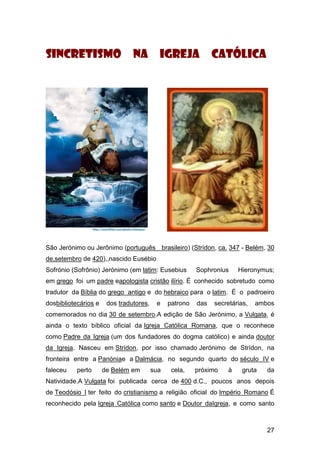 27
Sincretismo na igreja católica
São Jerónimo ou Jerônimo (português brasileiro) (Strídon, ca. 347 - Belém, 30
de,setembro de 420),,nascido Eusébio
Sofrónio (Sofrônio) Jerónimo (em latim: Eusebius Sophronius Hieronymus;
em grego foi um padre eapologista cristão ilírio. É conhecido sobretudo como
tradutor da Bíblia do grego antigo e do hebraico para o latim. É o padroeiro
dosbibliotecários e dos tradutores, e patrono das secretárias, ambos
comemorados no dia 30 de setembro.A edição de São Jerónimo, a Vulgata, é
ainda o texto bíblico oficial da Igreja Católica Romana, que o reconhece
como Padre da Igreja (um dos fundadores do dogma católico) e ainda doutor
da Igreja. Nasceu em Strídon, por isso chamado Jerónimo de Strídon, na
fronteira entre a Panóniae a Dalmácia, no segundo quarto do século IV e
faleceu perto de Belém em sua cela, próximo à gruta da
Natividade.A Vulgata foi publicada cerca de 400 d.C., poucos anos depois
de Teodósio I ter feito do cristianismo a religião oficial do Império Romano É
reconhecido pela Igreja Católica como santo e Doutor daIgreja, e como santo
 