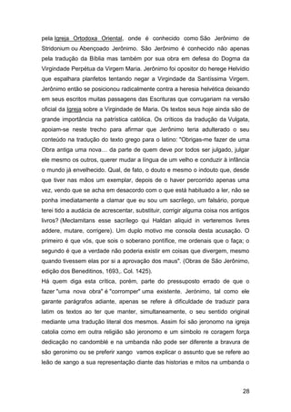 28
pela Igreja Ortodoxa Oriental, onde é conhecido como São Jerônimo de
Stridonium ou Abençoado Jerônimo. São Jerônimo é conhecido não apenas
pela tradução da Bíblia mas também por sua obra em defesa do Dogma da
Virgindade Perpétua da Virgem Maria. Jerônimo foi opositor do herege Helvídio
que espalhara planfetos tentando negar a Virgindade da Santíssima Virgem.
Jerônimo então se posicionou radicalmente contra a heresia helvética deixando
em seus escritos muitas passagens das Escrituras que corrugariam na versão
oficial da Igreja sobre a Virgindade de Maria. Os textos seus hoje ainda são de
grande importância na patrística católica. Os críticos da tradução da Vulgata,
apoiam-se neste trecho para afirmar que Jerônimo teria adulterado o seu
conteúdo na tradução do texto grego para o latino: "Obrigas-me fazer de uma
Obra antiga uma nova… da parte de quem deve por todos ser julgado, julgar
ele mesmo os outros, querer mudar a língua de um velho e conduzir à infância
o mundo já envelhecido. Qual, de fato, o douto e mesmo o indouto que, desde
que tiver nas mãos um exemplar, depois de o haver percorrido apenas uma
vez, vendo que se acha em desacordo com o que está habituado a ler, não se
ponha imediatamente a clamar que eu sou um sacrílego, um falsário, porque
terei tido a audácia de acrescentar, substituir, corrigir alguma coisa nos antigos
livros? (Meclamitans esse sacrílego qui Haldan aliquid in verteremos livres
addere, mutare, corrigere). Um duplo motivo me consola desta acusação. O
primeiro é que vós, que sois o soberano pontífice, me ordenais que o faça; o
segundo é que a verdade não poderia existir em coisas que divergem, mesmo
quando tivessem elas por si a aprovação dos maus". (Obras de São Jerônimo,
edição dos Beneditinos, 1693,. Col. 1425).
Há quem diga esta crítica, porém, parte do pressuposto errado de que o
fazer "uma nova obra" é "corromper" uma existente. Jerónimo, tal como ele
garante parágrafos adiante, apenas se refere à dificuldade de traduzir para
latim os textos ao ter que manter, simultaneamente, o seu sentido original
mediante uma tradução literal dos mesmos. Assim foi são jeronomo na igreja
catolia como em outra religião são jeronomo e um símbolo re coragem força
dedicação no candomblé e na umbanda não pode ser diferente a bravura de
são geronimo ou se preferir xango vamos explicar o assunto que se refere ao
leão de xango a sua representação diante das historias e mitos na umbanda o
 