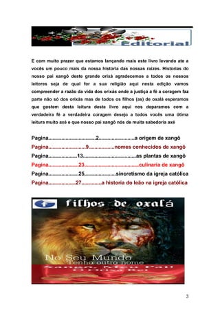 3
E com muito prazer que estamos lançando mais este livro levando ate a
vocês um pouco mais da nossa historia das nossas raízes. Historias do
nosso pai xangô deste grande orixá agradecemos a todos os nossos
leitores seja de qual for a sua religião aqui nesta edição vamos
compreender a razão da vida dos orixás onde a justiça a fé a coragem faz
parte não só dos orixás mas de todos os filhos (as) de oxalá esperamos
que gostem desta leitura deste livro aqui nos deparamos com a
verdadeira fé a verdadeira coragem desejo a todos vocês uma ótima
leitura muito axé e que nosso pai xangô nós de muita sabedoria axé
Pagina.................................2.........................a origem de xangô
Pagina..........................9..................nomes conhecidos de xangô
Pagina....................13.....................................as plantas de xangô
Pagina.....................23......................................culinaria de xangô
Pagina.....................25,.....................sincretismo da igreja católica
Pagina...................27..............a historia do leão na igreja católica
 