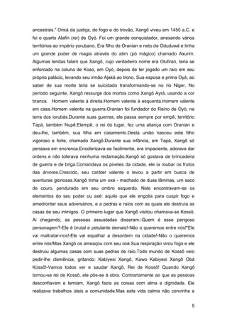 5
ancestrais." Orixá da justiça, do fogo e do trovão, Xangô viveu em 1450 a.C. e
foi o quarto Alafin (rei) de Oyó. Foi um grande conquistador, anexando vários
territórios ao império yorubano. Era filho de Oranian e neto de Oduduwá e tinha
um grande poder de magia através do atim (pó mágico) chamado Axurim.
Algumas lendas falam que Xangô, cujo verdadeiro nome era Olufiran, teria se
enforcado na coluna de Koso, em Oyó, depois de ter jogado um raio em seu
próprio palácio, levando seu irmão Ajaká ao trono. Sua esposa e prima Oyá, ao
saber de sua morte teria se suicidado transformando-se no rio Niger. No
período seguinte, Xangô ressurge dos mortos como Xangô Ayrá, usando a cor
branca. Homem valente à direita.Homem valente à esquerda.Homem valente
em casa.Homem valente na guerra.Oranian foi fundador do Reino de Oyó, na
terra dos iorubás.Durante suas guerras, ele passa sempre por empê, território
Tapá, também Nupê.Elempê, o rei do lugar, fez uma aliança com Oranian e
deu-lhe, também, sua filha em casamento.Desta união nasceu este filho
vigoroso e forte, chamado Xangô.Durante sua infância, em Tapá, Xangô só
pensava em encrenca.Encolerizava-se facilmente, era impaciente, adorava dar
ordens e não tolerava nenhuma reclamação.Xangô só gostava de brincadeira
de guerra e de briga.Comandava os pivetes da cidade, ele ia roubar os frutos
das árvores.Crescido, seu caráter valente o levou a partir em busca de
aventuras gloriosas.Xangô tinha um oxé - machado de duas lâminas, um saco
de couro, pendurado em seu ombro esquerdo. Nele encontravam-se os
elementos do seu poder ou axé: aquilo que ele engolia para cuspir fogo e
amedrontar seus adversários, e a pedras e raios com as quais ele destruía as
casas de seu inimigos. O primeiro lugar que Xangô visitou chamava-se Kossô.
Ai chegando, as pessoas assustadas disseram:-Quem é esse perigoso
personagem?-Ele é brutal e petulante demais!-Não o queremos entre nós!"Ele
vai maltratar-nos!-Ele vai espalhar a desordem na cidade!-Não o queremos
entre nós!Mas Xangô os ameaçou com seu oxé.Sua respiração virou fogo e ele
destruiu algumas casas com suas pedras de raio.Todo mundo de Kossô veio
pedir-lhe clemência, gritando: Kabiyesi Xangô, Kawo Kabiyesi Xangô Obá
Kossô!-Vamos todos ver e saudar Xangô, Rei de Kossô! Quando Xangô
tornou-se rei de Kossô, ele pôs-se à obra. Contrariamente ao que as pessoas
desconfiavam e temiam, Xangô fazia as coisas com alma e dignidade. Ele
realizava trabalhos úteis a comunidade.Mas esta vida calma não convinha a
 