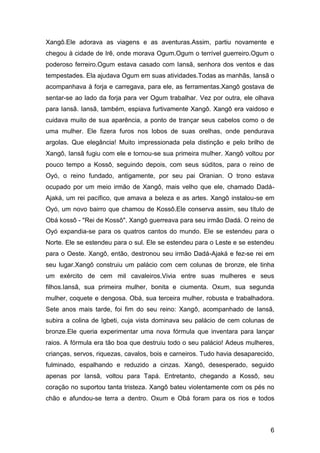 6
Xangô.Ele adorava as viagens e as aventuras.Assim, partiu novamente e
chegou à cidade de Irê, onde morava Ogum.Ogum o terrível guerreiro.Ogum o
poderoso ferreiro.Ogum estava casado com Iansã, senhora dos ventos e das
tempestades. Ela ajudava Ogum em suas atividades.Todas as manhãs, Iansã o
acompanhava à forja e carregava, para ele, as ferramentas.Xangô gostava de
sentar-se ao lado da forja para ver Ogum trabalhar. Vez por outra, ele olhava
para Iansã. Iansã, também, espiava furtivamente Xangô. Xangô era vaidoso e
cuidava muito de sua aparência, a ponto de trançar seus cabelos como o de
uma mulher. Ele fizera furos nos lobos de suas orelhas, onde pendurava
argolas. Que elegância! Muito impressionada pela distinção e pelo brilho de
Xangô, Iansã fugiu com ele e tornou-se sua primeira mulher. Xangô voltou por
pouco tempo a Kossô, seguindo depois, com seus súditos, para o reino de
Oyó, o reino fundado, antigamente, por seu pai Oranian. O trono estava
ocupado por um meio irmão de Xangô, mais velho que ele, chamado Dadá-
Ajaká, um rei pacífico, que amava a beleza e as artes. Xangô instalou-se em
Oyó, um novo bairro que chamou de Kossô.Ele conserva assim, seu título de
Obá kossô - "Rei de Kossô". Xangô guerreava para seu irmão Dadá. O reino de
Oyó expandia-se para os quatros cantos do mundo. Ele se estendeu para o
Norte. Ele se estendeu para o sul. Ele se estendeu para o Leste e se estendeu
para o Oeste. Xangô, então, destronou seu irmão Dadá-Ajaká e fez-se rei em
seu lugar.Xangô construiu um palácio com cem colunas de bronze, ele tinha
um exército de cem mil cavaleiros.Vivia entre suas mulheres e seus
filhos.Iansã, sua primeira mulher, bonita e ciumenta. Oxum, sua segunda
mulher, coquete e dengosa. Obá, sua terceira mulher, robusta e trabalhadora.
Sete anos mais tarde, foi fim do seu reino: Xangô, acompanhado de Iansã,
subira a colina de Igbeti, cuja vista dominava seu palácio de cem colunas de
bronze.Ele queria experimentar uma nova fórmula que inventara para lançar
raios. A fórmula era tão boa que destruiu todo o seu palácio! Adeus mulheres,
crianças, servos, riquezas, cavalos, bois e carneiros. Tudo havia desaparecido,
fulminado, espalhando e reduzido a cinzas. Xangô, desesperado, seguido
apenas por Iansã, voltou para Tapá. Entretanto, chegando a Kossô, seu
coração no suportou tanta tristeza. Xangô bateu violentamente com os pés no
chão e afundou-se terra a dentro. Oxum e Obá foram para os rios e todos
 