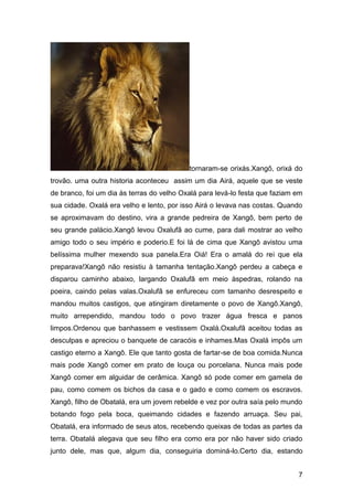 7
tornaram-se orixás.Xangô, orixá do
trovão. uma outra historia aconteceu assim um dia Airá, aquele que se veste
de branco, foi um dia às terras do velho Oxalá para levá-lo festa que faziam em
sua cidade. Oxalá era velho e lento, por isso Airá o levava nas costas. Quando
se aproximavam do destino, vira a grande pedreira de Xangô, bem perto de
seu grande palácio.Xangô levou Oxalufã ao cume, para dali mostrar ao velho
amigo todo o seu império e poderio.E foi lá de cima que Xangô avistou uma
belíssima mulher mexendo sua panela.Era Oiá! Era o amalá do rei que ela
preparava!Xangô não resistiu à tamanha tentação.Xangô perdeu a cabeça e
disparou caminho abaixo, largando Oxalufã em meio àspedras, rolando na
poeira, caindo pelas valas.Oxalufã se enfureceu com tamanho desrespeito e
mandou muitos castigos, que atingiram diretamente o povo de Xangô.Xangô,
muito arrependido, mandou todo o povo trazer água fresca e panos
limpos.Ordenou que banhassem e vestissem Oxalá.Oxalufã aceitou todas as
desculpas e apreciou o banquete de caracóis e inhames.Mas Oxalá impôs um
castigo eterno a Xangô. Ele que tanto gosta de fartar-se de boa comida.Nunca
mais pode Xangô comer em prato de louça ou porcelana. Nunca mais pode
Xangô comer em alguidar de cerâmica. Xangô só pode comer em gamela de
pau, como comem os bichos da casa e o gado e como comem os escravos.
Xangô, filho de Obatalá, era um jovem rebelde e vez por outra saía pelo mundo
botando fogo pela boca, queimando cidades e fazendo arruaça. Seu pai,
Obatalá, era informado de seus atos, recebendo queixas de todas as partes da
terra. Obatalá alegava que seu filho era como era por não haver sido criado
junto dele, mas que, algum dia, conseguiria dominá-lo.Certo dia, estando
 
