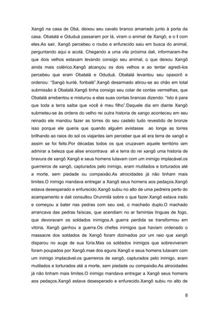 8
Xangô na casa de Obá, deixou seu cavalo branco amarrado junto à porta da
casa. Obatalá e Oduduá passaram por lá, viram o animal de Xangô, e o l com
eles.Ao sair, Xangô percebeu o roubo e enfurecido saiu em busca do animal,
perguntando aqui e acolá. Chegando a uma vila próxima dali, informaram-lhe
que dois velhos estavam levando consigo seu animal, o que deixou Xangô
ainda mais colérico.Xangô alcançou os dois velhos e ao tentar agredi-los
percebeu que eram Obatalá e Oduduá. Obatalá levantou seu opaxorô e
ordenou: “Sangò kunlé, foribalé”.Xangô desarmado atirou-se ao chão em total
submissão à Obatalá.Xangô tinha consigo seu colar de contas vermelhas, que
Obatalá arrebentou e misturou a elas suas contas brancas dizendo: “Isto é para
que toda a terra saiba que você é meu filho”.Daquele dia em diante Xangô
submeteu-se às ordens do velho rei outra historia de xango aconteceu em seu
reinado ele mandou fazer as torres do seu castelo tudo revestido de bronze
isso porque ele queria que quando alguém avistasse ao longe as torres
brilhando ao raios do sol os viajantes iam perceber que ali era terra de xangô e
assim se foi feito.Por décadas todos os que cruzavam aquele território iam
admirar a beleza que alise encontrava ali e terra do rei xangô uma historia de
bravura de xangô Xangô e seus homens lutavam com um inimigo implacável.os
guerreiros de xangô, capturados pelo inimigo, eram mutilados e torturados até
a morte, sem piedade ou compaixão.As atrocidades já não tinham mais
limites.O inimigo mandava entregar a Xangô seus homens aos pedaços.Xangô
estava desesperado e enfurecido.Xangô subiu no alto de uma pedreira perto do
acampamento e dali consultou Orunmilá sobre o que fazer.Xangô estava irado
e começou a bater nas pedras com seu oxé, o machado duplo.O machado
arrancava das pedras faíscas, que acendiam no ar famintas línguas de fogo,
que devoravam os soldados inimigos.A guerra perdida se transformou em
vitória, Xangô ganhou a guerra.Os chefes inimigos que haviam ordenado o
massacre dos soldados de Xangô foram dizimados por um raio que xangô
disparou no auge de sua fúria.Mas os soldados inimigos que sobreviveram
foram poupados por Xangô.mae dos eguns Xangô e seus homens lutavam com
um inimigo implacável.os guerreiros de xangô, capturados pelo inimigo, eram
mutilados e torturados até a morte, sem piedade ou compaixão.As atrocidades
já não tinham mais limites.O inimigo mandava entregar a Xangô seus homens
aos pedaços.Xangô estava desesperado e enfurecido.Xangô subiu no alto de
 
