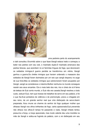 9
uma pedreira perto do acampamento
e dali consultou Orunmilá sobre o que fazer.Xangô estava irado e começou a
bater nas pedras com seu oxé, o machado duplo.O machado arrancava das
pedras faíscas, que acendiam no ar famintas línguas de fogo, que devoravam
os soldados inimigos.A guerra perdida se transformou em vitória, Xangô
ganhou a guerra.Os chefes inimigos que haviam ordenado o massacre dos
soldados de Xangô foram dizimados por um raio que xangô disparou no auge
de sua fúria.Mas os soldados inimigos que sobreviveram foram poupados por
Xangô. xangô se considerava o máximo.Mulher nenhuma no mundo conseguia
resistir aos seus encantos. Era o mais belo dos reis, rico e cheio de si.A fama
da beleza de Euá corria mundo, e Euá não era casada.Xangô resolveu a todo
custo, seduzir Euá, nem que tivesse de trabalhar de servo em seu palácio, e foi
o que fez.Euá portadora de vidência e de premonição, previu a chegada em
seu reino, de um grande senhor real que viria disfarçado de servo.Assim
preparada, ficou imune ao charme do senhor do fogo qualquer mulher que
olhasse Xangô nos olhos brilhantes de fogo, cairia apaixonada.Euá prevenida
não olhava nos olhos.O tempo foi passando e nada, Xangô irritado tentou
possuí-la a força, a moça apavorada, mas muito valente deu uma mordida na
mão de Xangô e soltou-se fugindo do palácio, com o rei disfarçado em seu
 