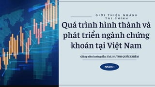 G I Ớ I T H I Ệ U N G À N H
T À I C H Í N H
Quá trình hình thành và
phát triển ngành chứng
khoán tại Việt Nam
Nhóm 1
Giảng viên hướng dẫn: ThS. HUỲNH QUỐC KHIÊM
 
