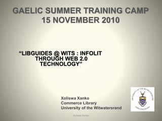 GAELIC SUMMER TRAINING CAMP
15 NOVEMBER 2010
“LIBGUIDES @ WITS : INFOLIT
THROUGH WEB 2.0
TECHNOLOGY”
Xoliswa Xanko 1
Xoliswa Xanko
Commerce Library
University of the Witwatersrand
 