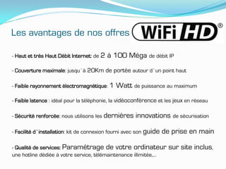 Les avantages de nos offres

- Haut et très Haut Débit Internet: de 2   à 100 Méga de débit IP
- Couverture maximale: jusqu’à 20Km de portée autour d’un point haut

- Faible rayonnement électromagnétique: 1    Watt de puissance au maximum
- Faible latence : idéal pour la téléphonie, la vidéoconférence et les jeux en réseau

- Sécurité renforcée: nous utilisons les dernières    innovations de sécurisation

- Facilité d’installation: kit de connexion fourni avec son guide   de prise en main

- Qualité de services: Paramétrage de votre ordinateur                sur site inclus,
une hotline dédiée à votre service, télémaintenance illimitée,…
 