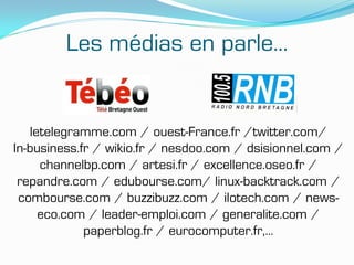 Les médias en parle…


   letelegramme.com / ouest-France.fr /twitter.com/
In-business.fr / wikio.fr / nesdoo.com / dsisionnel.com /
     channelbp.com / artesi.fr / excellence.oseo.fr /
 repandre.com / edubourse.com/ linux-backtrack.com /
 combourse.com / buzzibuzz.com / ilotech.com / news-
     eco.com / leader-emploi.com / generalite.com /
             paperblog.fr / eurocomputer.fr,…
 