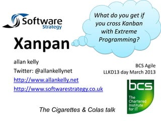 What do you get if
                               you cross Kanban
                                 with Extreme

Xanpan                          Programming?


allan kelly
                                              BCS Agile
Twitter: @allankellynet           LLKD13 day March 2013
http://www.allankelly.net
http://www.softwarestrategy.co.uk


         The Cigarettes & Colas talk
 