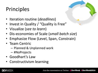Principles
• Iteration routine (deadlines)
• Invest in Quality / “Quality is Free”
• Visualize (see to learn)
• Dis-economies of Scale (small batch size)
• Emphasize Flow (Level, Span, Constrain)
• Team Centric
– Planned & Unplanned work
– #NoProjects
• Goodhart’s Law
• Constructivism learning
 