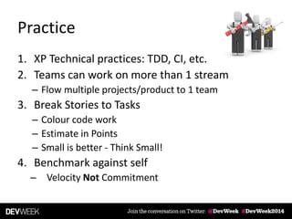 Practice
1. XP Technical practices: TDD, CI, etc.
2. Teams can work on more than 1 stream
– Flow multiple projects/product to 1 team
3. Break Stories to Tasks
– Colour code work
– Estimate in Points
– Small is better - Think Small!
4. Benchmark against self
– Velocity Not Commitment
 