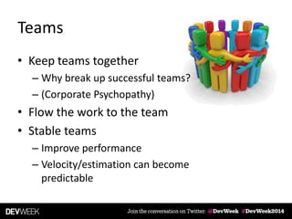 Teams
• Keep teams together
– Why break up successful teams?
– (Corporate Psychopathy)
• Flow the work to the team
• Stable teams
– Improve performance
– Velocity/estimation can become
predictable
 