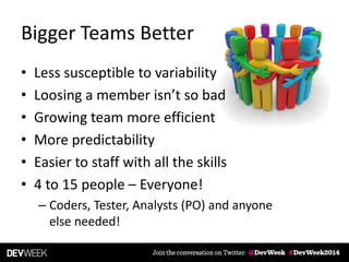• Less susceptible to variability
• Loosing a member isn’t so bad
• Growing team more efficient
• More predictability
• Easier to staff with all the skills
• 4 to 15 people – Everyone!
– Coders, Tester, Analysts (PO) and anyone
else needed!
Bigger Teams Better
 