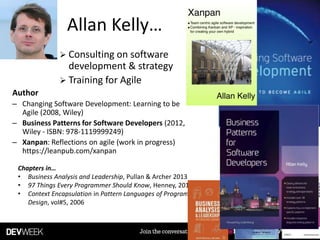 Allan Kelly…
Chapters in…
• Business Analysis and Leadership, Pullan & Archer 2013
• 97 Things Every Programmer Should Know, Henney, 2010
• Context Encapsulation in Pattern Languages of Program
Design, vol#5, 2006
 Consulting on software
development & strategy
 Training for Agile
Author
– Changing Software Development: Learning to be
Agile (2008, Wiley)
– Business Patterns for Software Developers (2012,
Wiley - ISBN: 978-1119999249)
– Xanpan: Reflections on agile (work in progress)
https://leanpub.com/xanpan
 