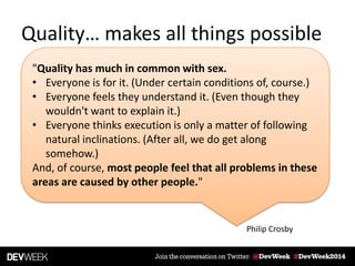 Quality… makes all things possible
Philip Crosby
"Quality has much in common with sex.
• Everyone is for it. (Under certain conditions of, course.)
• Everyone feels they understand it. (Even though they
wouldn't want to explain it.)
• Everyone thinks execution is only a matter of following
natural inclinations. (After all, we do get along
somehow.)
And, of course, most people feel that all problems in these
areas are caused by other people."
 