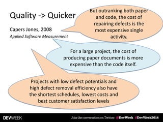 Quality -> Quicker
Capers Jones, 2008
Applied Software Measurement
For a large project, the cost of
producing paper documents is more
expensive than the code itself.
But outranking both paper
and code, the cost of
repairing defects is the
most expensive single
activity.
Projects with low defect potentials and
high defect removal efficiency also have
the shortest schedules, lowest costs and
best customer satisfaction levels
 