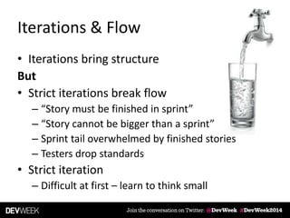 Iterations & Flow
• Iterations bring structure
But
• Strict iterations break flow
– “Story must be finished in sprint”
– “Story cannot be bigger than a sprint”
– Sprint tail overwhelmed by finished stories
– Testers drop standards
• Strict iteration
– Difficult at first – learn to think small
 