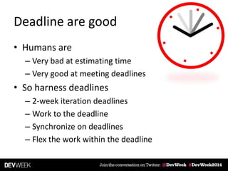 Deadline are good
• Humans are
– Very bad at estimating time
– Very good at meeting deadlines
• So harness deadlines
– 2-week iteration deadlines
– Work to the deadline
– Synchronize on deadlines
– Flex the work within the deadline
 