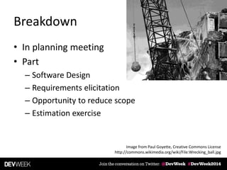 Breakdown
• In planning meeting
• Part
– Software Design
– Requirements elicitation
– Opportunity to reduce scope
– Estimation exercise
Image from Paul Goyette, Creative Commons License
http://commons.wikimedia.org/wiki/File:Wrecking_ball.jpg
 